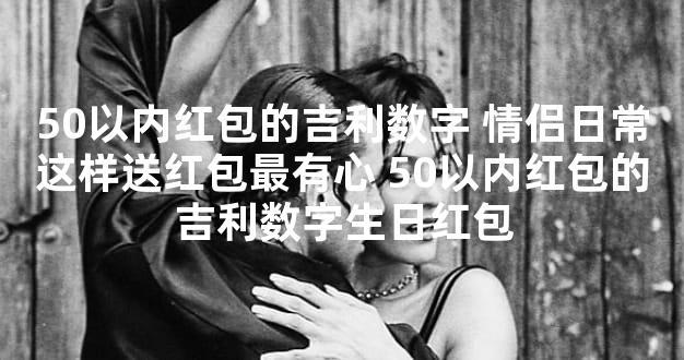 50以内红包的吉利数字 情侣日常这样送红包最有心 50以内红包的吉利数字生日红包